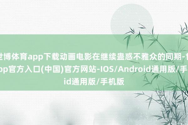 世博体育app下载动画电影在继续蛊惑不雅众的同期-世博app官方入口(中国)官方网站-IOS/Android通用版/手机版