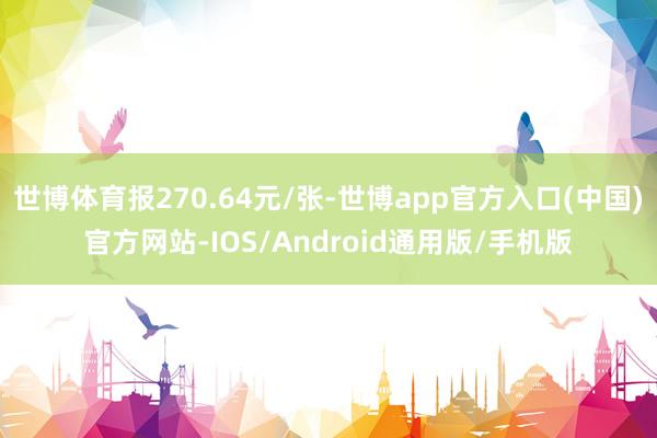 世博体育报270.64元/张-世博app官方入口(中国)官方网站-IOS/Android通用版/手机版