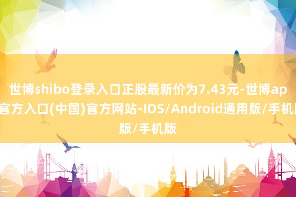 世博shibo登录入口正股最新价为7.43元-世博app官方入口(中国)官方网站-IOS/Android通用版/手机版
