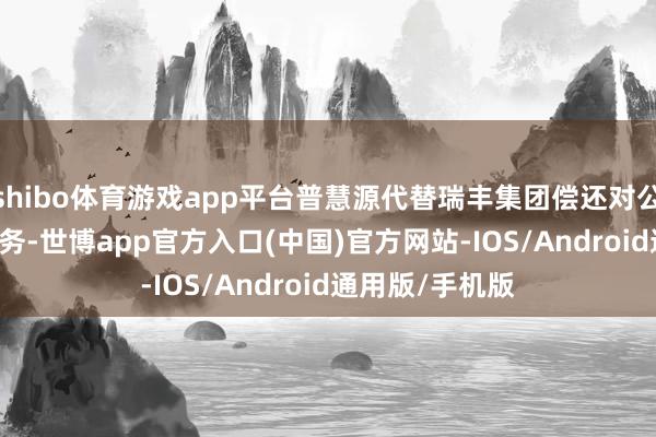 shibo体育游戏app平台普慧源代替瑞丰集团偿还对公司2.42亿元债务-世博app官方入口(中国)官方网站-IOS/Android通用版/手机版