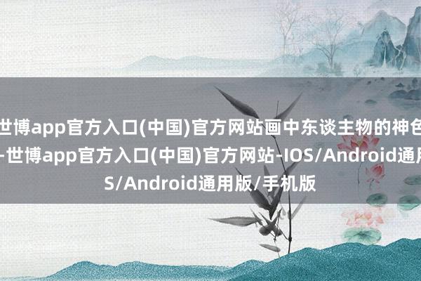 世博app官方入口(中国)官方网站画中东谈主物的神色、姿态互异-世博app官方入口(中国)官方网站-IOS/Android通用版/手机版