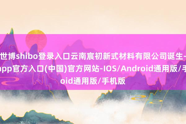 世博shibo登录入口云南宸初新式材料有限公司诞生-世博app官方入口(中国)官方网站-IOS/Android通用版/手机版