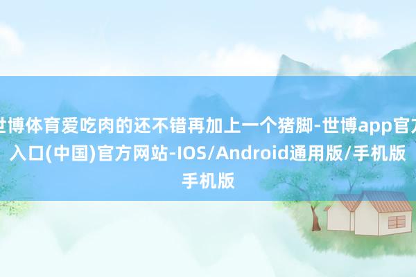 世博体育爱吃肉的还不错再加上一个猪脚-世博app官方入口(中国)官方网站-IOS/Android通用版/手机版