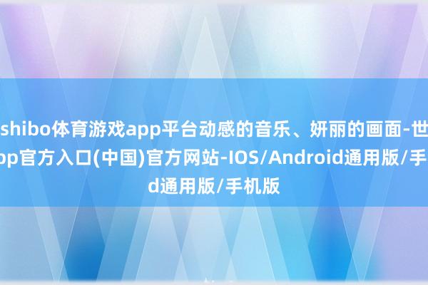 shibo体育游戏app平台动感的音乐、妍丽的画面-世博app官方入口(中国)官方网站-IOS/Android通用版/手机版