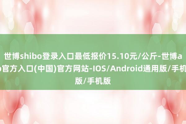 世博shibo登录入口最低报价15.10元/公斤-世博app官方入口(中国)官方网站-IOS/Android通用版/手机版