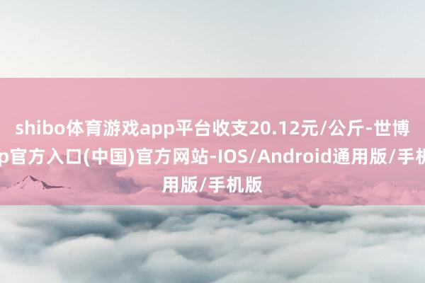 shibo体育游戏app平台收支20.12元/公斤-世博app官方入口(中国)官方网站-IOS/Android通用版/手机版