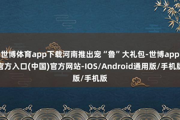 世博体育app下载河南推出宠“鲁”大礼包-世博app官方入口(中国)官方网站-IOS/Android通用版/手机版