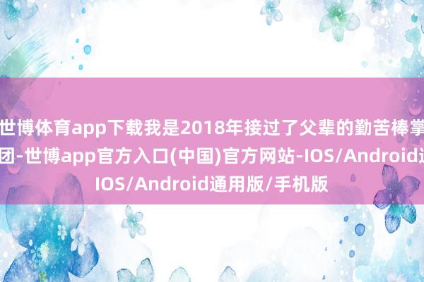 世博体育app下载我是2018年接过了父辈的勤苦棒掌管这家企业集团-世博app官方入口(中国)官方网站-IOS/Android通用版/手机版