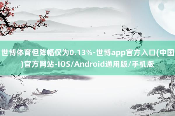 世博体育但降幅仅为0.13%-世博app官方入口(中国)官方网站-IOS/Android通用版/手机版