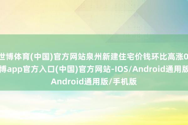世博体育(中国)官方网站泉州新建住宅价钱环比高涨0.22%-世博app官方入口(中国)官方网站-IOS/Android通用版/手机版