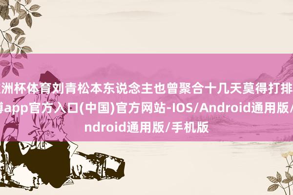 欧洲杯体育刘青松本东说念主也曾聚合十几天莫得打排位了-世博app官方入口(中国)官方网站-IOS/Android通用版/手机版