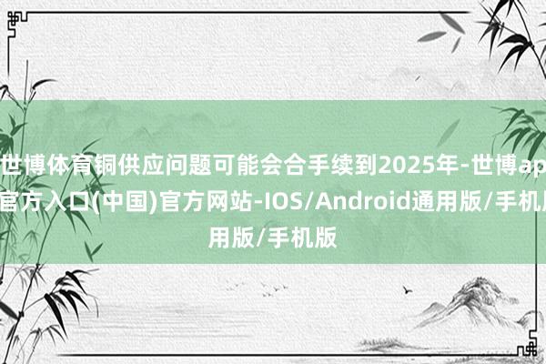 世博体育铜供应问题可能会合手续到2025年-世博app官方入口(中国)官方网站-IOS/Android通用版/手机版