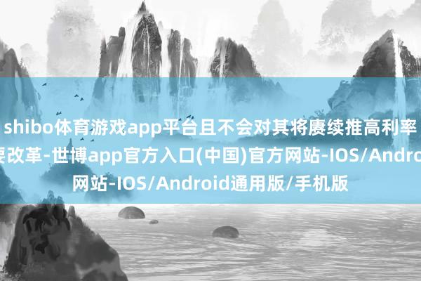 shibo体育游戏app平台且不会对其将赓续推高利率的辅导作念出紧要改革-世博app官方入口(中国)官方网站-IOS/Android通用版/手机版