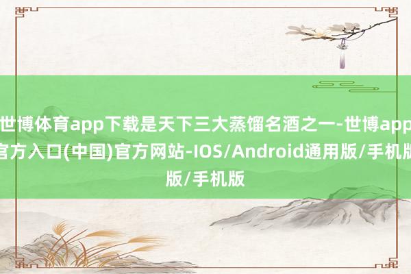 世博体育app下载是天下三大蒸馏名酒之一-世博app官方入口(中国)官方网站-IOS/Android通用版/手机版