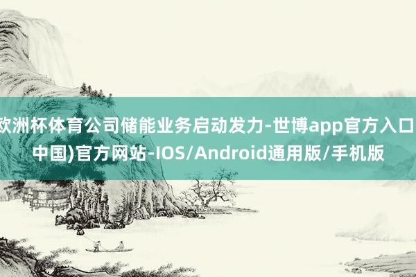 欧洲杯体育公司储能业务启动发力-世博app官方入口(中国)官方网站-IOS/Android通用版/手机版