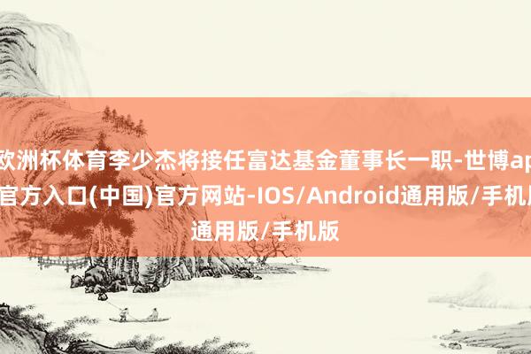 欧洲杯体育李少杰将接任富达基金董事长一职-世博app官方入口(中国)官方网站-IOS/Android通用版/手机版