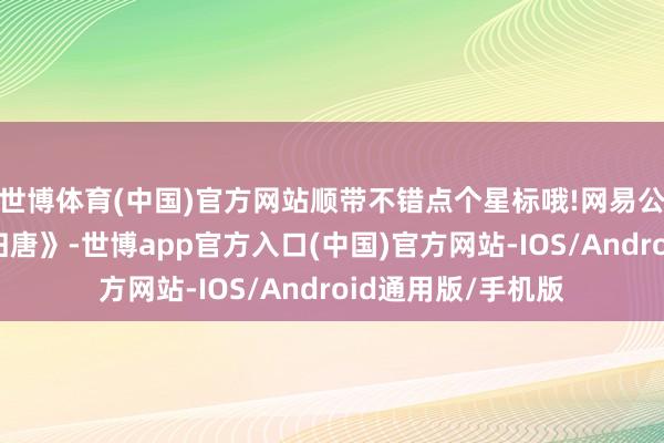 世博体育(中国)官方网站顺带不错点个星标哦!网易公布了单机新作《归唐》-世博app官方入口(中国)官方网站-IOS/Android通用版/手机版