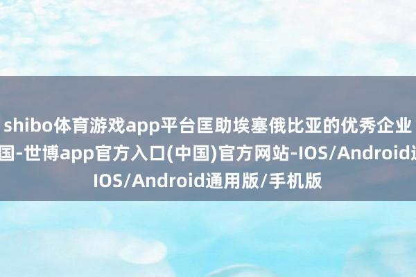 shibo体育游戏app平台匡助埃塞俄比亚的优秀企业和品牌过问中国-世博app官方入口(中国)官方网站-IOS/Android通用版/手机版