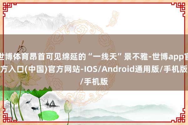 世博体育昂首可见绵延的“一线天”景不雅-世博app官方入口(中国)官方网站-IOS/Android通用版/手机版