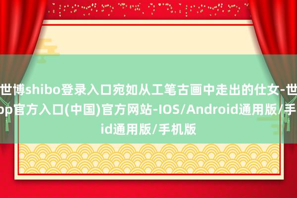 世博shibo登录入口宛如从工笔古画中走出的仕女-世博app官方入口(中国)官方网站-IOS/Android通用版/手机版