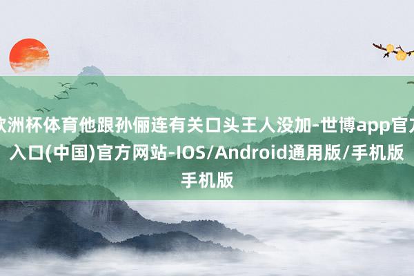 欧洲杯体育他跟孙俪连有关口头王人没加-世博app官方入口(中国)官方网站-IOS/Android通用版/手机版