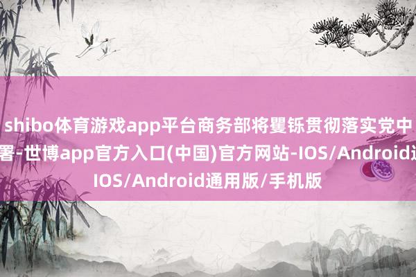 shibo体育游戏app平台商务部将矍铄贯彻落实党中央、国务院部署-世博app官方入口(中国)官方网站-IOS/Android通用版/手机版