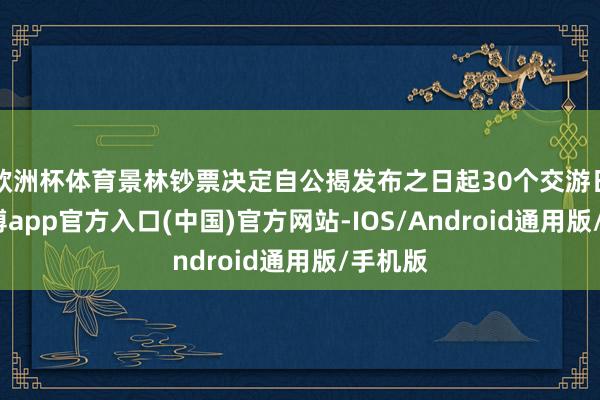 欧洲杯体育景林钞票决定自公揭发布之日起30个交游日内-世博app官方入口(中国)官方网站-IOS/Android通用版/手机版