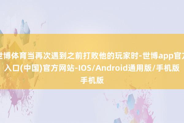 世博体育当再次遇到之前打败他的玩家时-世博app官方入口(中国)官方网站-IOS/Android通用版/手机版