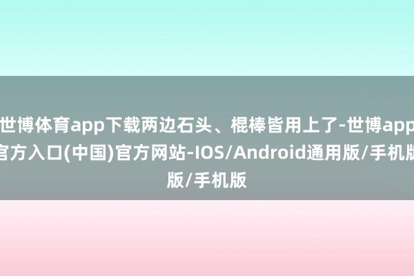 世博体育app下载两边石头、棍棒皆用上了-世博app官方入口(中国)官方网站-IOS/Android通用版/手机版