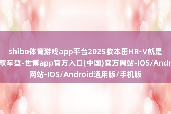 shibo体育游戏app平台2025款本田HR-V就是其中备受防备的一款车型-世博app官方入口(中国)官方网站-IOS/Android通用版/手机版