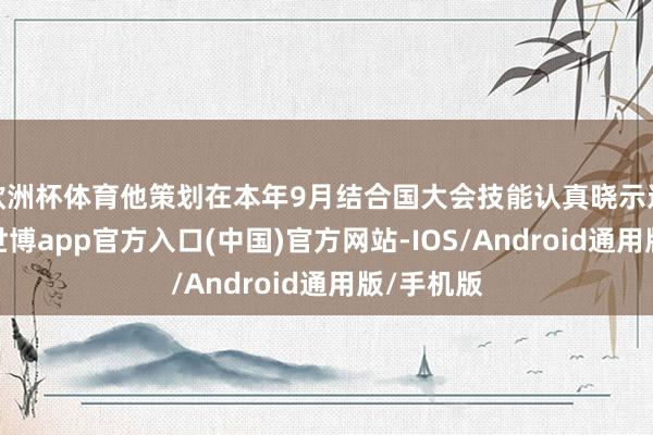 欧洲杯体育他策划在本年9月结合国大会技能认真晓示这一决定-世博app官方入口(中国)官方网站-IOS/Android通用版/手机版