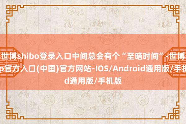 世博shibo登录入口中间总会有个“至暗时间”-世博app官方入口(中国)官方网站-IOS/Android通用版/手机版