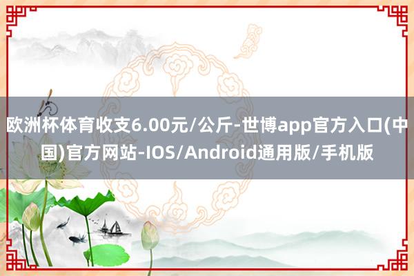 欧洲杯体育收支6.00元/公斤-世博app官方入口(中国)官方网站-IOS/Android通用版/手机版