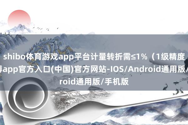 shibo体育游戏app平台计量转折需≤1%（1级精度）-世博app官方入口(中国)官方网站-IOS/Android通用版/手机版