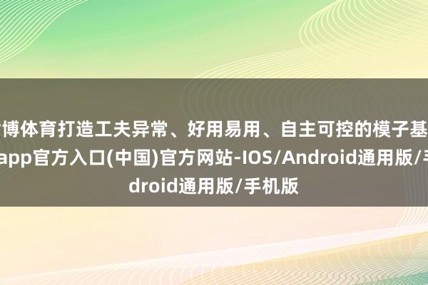 世博体育打造工夫异常、好用易用、自主可控的模子基座-世博app官方入口(中国)官方网站-IOS/Android通用版/手机版