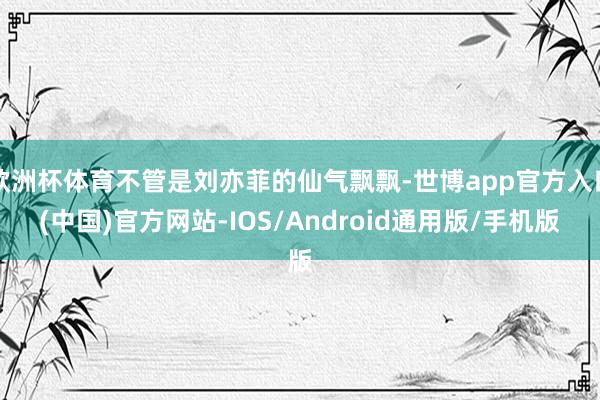 欧洲杯体育不管是刘亦菲的仙气飘飘-世博app官方入口(中国)官方网站-IOS/Android通用版/手机版