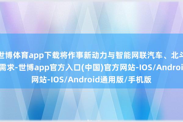 世博体育app下载将作事新动力与智能网联汽车、北斗等重心产业发展需求-世博app官方入口(中国)官方网站-IOS/Android通用版/手机版