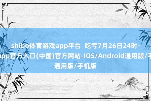shibo体育游戏app平台  　　吃亏7月26日24时-世博app官方入口(中国)官方网站-IOS/Android通用版/手机版