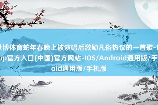世博体育蛇年春晚上被演唱后激励凡俗热议的一首歌-世博app官方入口(中国)官方网站-IOS/Android通用版/手机版