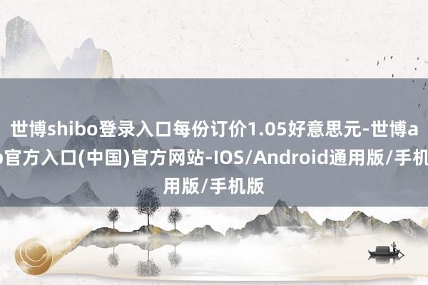 世博shibo登录入口每份订价1.05好意思元-世博app官方入口(中国)官方网站-IOS/Android通用版/手机版