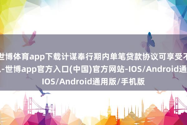 世博体育app下载计谋奉行期内单笔贷款协议可享受不卓绝1年贴息-世博app官方入口(中国)官方网站-IOS/Android通用版/手机版