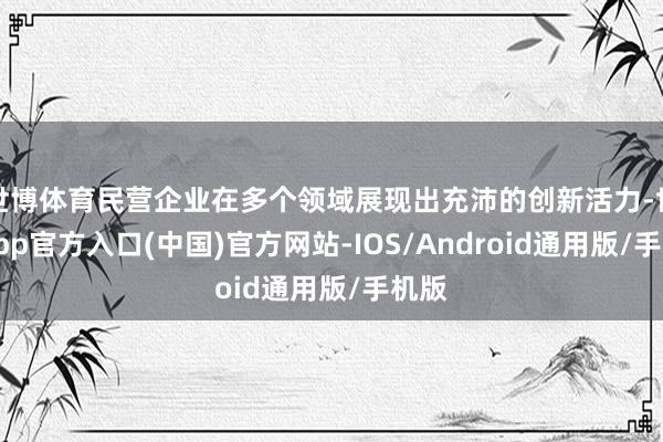 世博体育民营企业在多个领域展现出充沛的创新活力-世博app官方入口(中国)官方网站-IOS/Android通用版/手机版