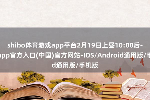 shibo体育游戏app平台2月19日上昼10:00后-世博app官方入口(中国)官方网站-IOS/Android通用版/手机版