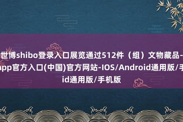 世博shibo登录入口展览通过512件（组）文物藏品-世博app官方入口(中国)官方网站-IOS/Android通用版/手机版