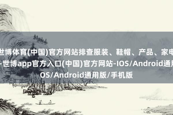 世博体育(中国)官方网站排查服装、鞋帽、产品、家电等质料问题-世博app官方入口(中国)官方网站-IOS/Android通用版/手机版