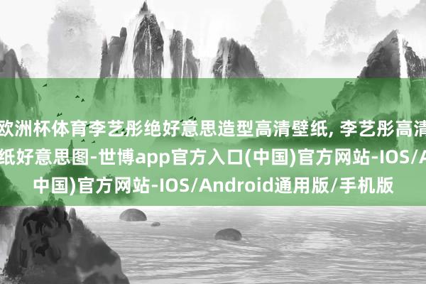 欧洲杯体育李艺彤绝好意思造型高清壁纸, 李艺彤高清无水印全面屏手机壁纸好意思图-世博app官方入口(中国)官方网站-IOS/Android通用版/手机版