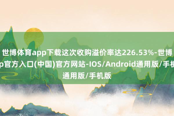 世博体育app下载这次收购溢价率达226.53%-世博app官方入口(中国)官方网站-IOS/Android通用版/手机版
