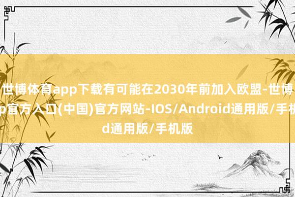 世博体育app下载有可能在2030年前加入欧盟-世博app官方入口(中国)官方网站-IOS/Android通用版/手机版