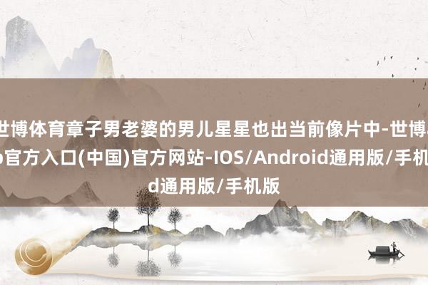 世博体育章子男老婆的男儿星星也出当前像片中-世博app官方入口(中国)官方网站-IOS/Android通用版/手机版