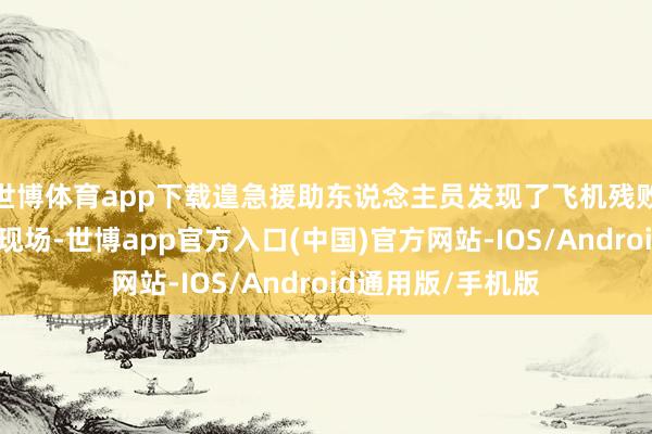 世博体育app下载遑急援助东说念主员发现了飞机残败并初始解决事故现场-世博app官方入口(中国)官方网站-IOS/Android通用版/手机版